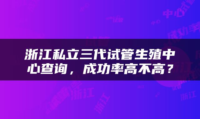 浙江私立三代试管生殖中心查询，成功率高不高？
