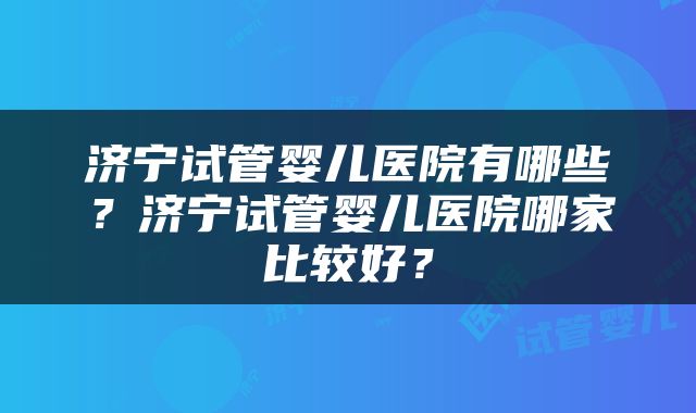 济宁试管婴儿医院有哪些？济宁试管婴儿医院哪家比较好？