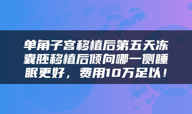 单角子宫移植后第五天冻囊胚移植后倾向哪一侧睡眠更好，费用10万足以！