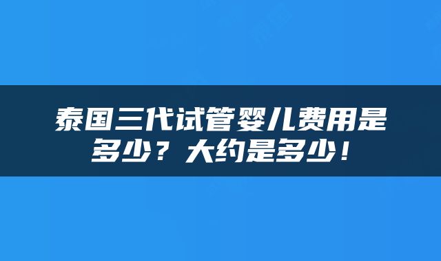 泰国三代试管婴儿费用是多少？大约是多少！