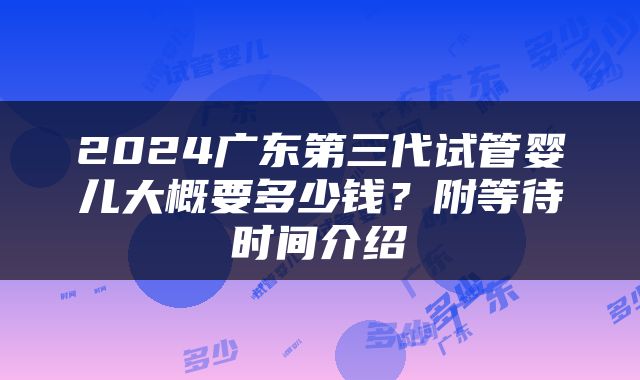 2024广东第三代试管婴儿大概要多少钱？附等待时间介绍