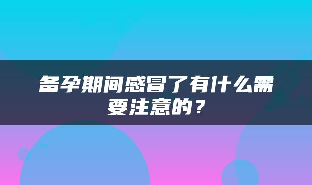 备孕期间感冒了有什么需要注意的？