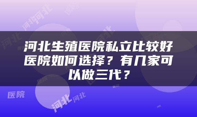 河北生殖医院私立比较好医院如何选择？有几家可以做三代？