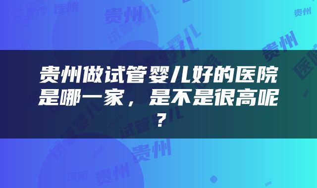 贵州做试管婴儿好的医院是哪一家,是不是很高呢?