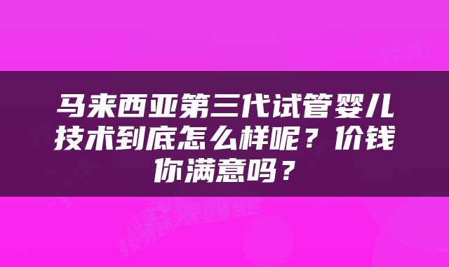 马来西亚第三代试管婴儿技术到底怎么样呢？价钱你满意吗？