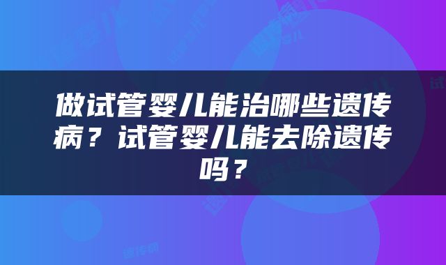 做试管婴儿能治哪些遗传病？试管婴儿能去除遗传吗？