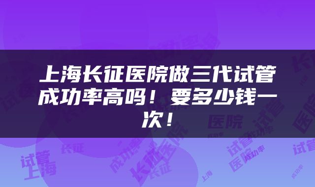 上海长征医院做三代试管成功率高吗！要多少钱一次！