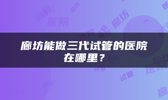 廊坊能做三代试管的医院在哪里？