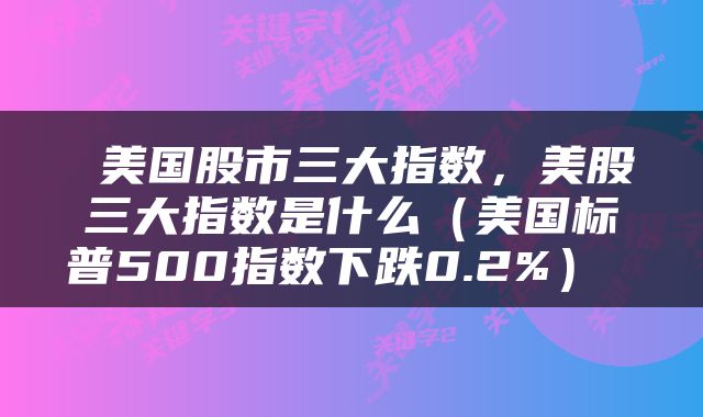  美国股市三大指数，美股三大指数是什么（美国标普500指数下跌0.2%） 