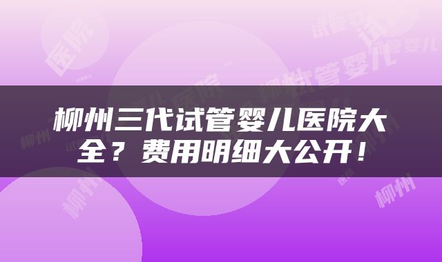 柳州三代试管婴儿医院大全？费用明细大公开！