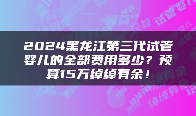 2024黑龙江第三代试管婴儿的全部费用多少？预算15万绰绰有余！