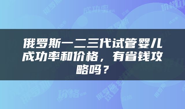 俄罗斯一二三代试管婴儿成功率和价格，有省钱攻略吗？