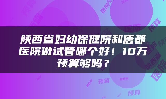 陕西省妇幼保健院和唐都医院做试管哪个好！10万预算够吗？