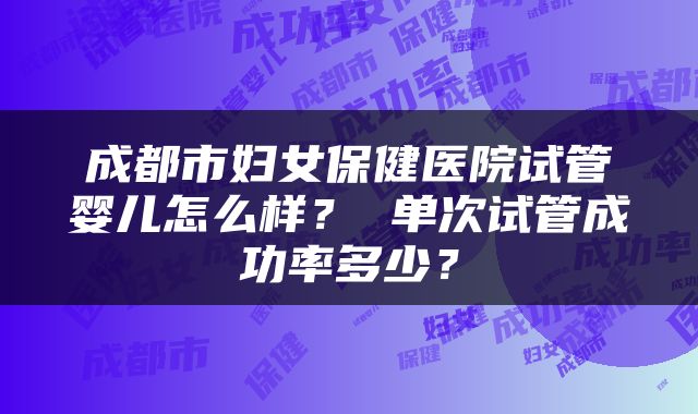 成都市妇女保健医院试管婴儿怎么样？ 单次试管成功率多少？