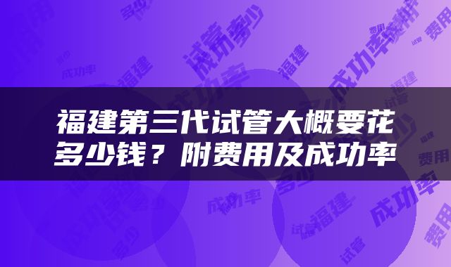 福建第三代试管大概要花多少钱？附费用及成功率