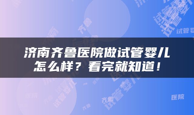 济南齐鲁医院做试管婴儿怎么样？看完就知道！