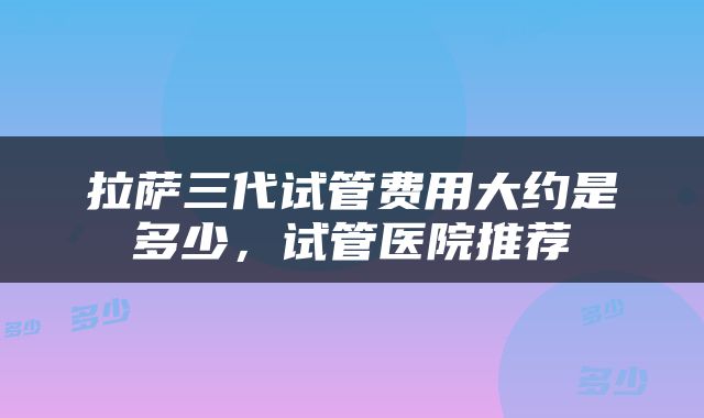 拉萨三代试管费用大约是多少，试管医院推荐