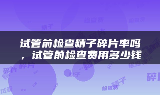 试管前检查精子碎片率吗，试管前检查费用多少钱