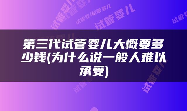 第三代试管婴儿大概要多少钱(为什么说一般人难以承受)