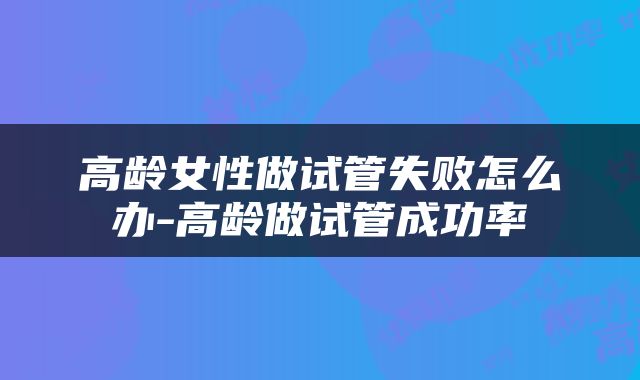 高龄女性做试管失败怎么办-高龄做试管成功率