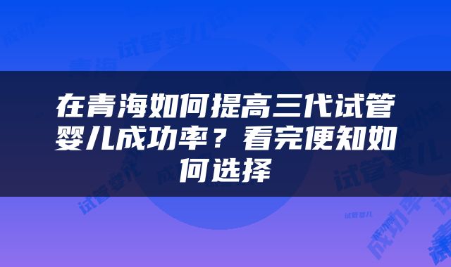 在青海如何提高三代试管婴儿成功率？看完便知如何选择
