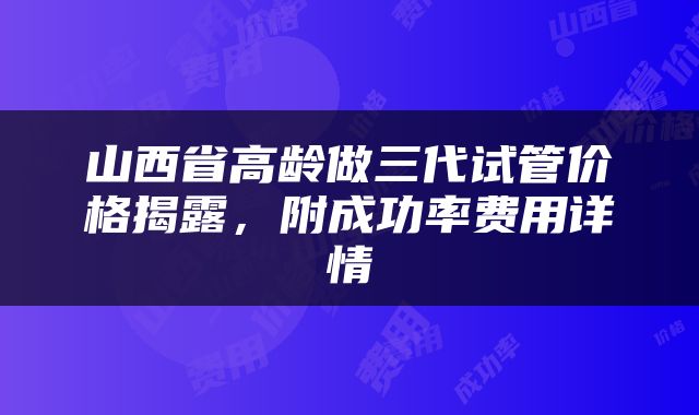山西省高龄做三代试管价格揭露，附成功率费用详情