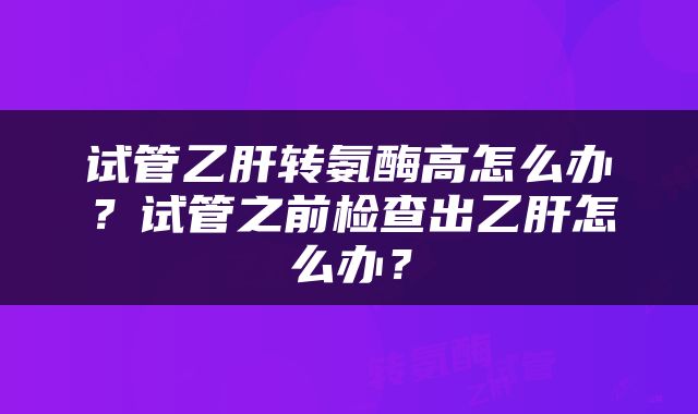 试管乙肝转氨酶高怎么办？试管之前检查出乙肝怎么办？