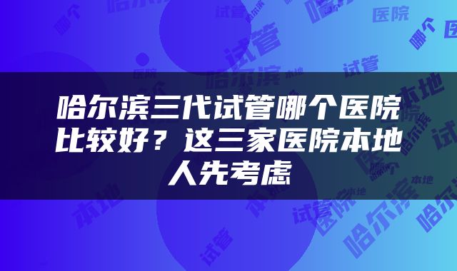 哈尔滨三代试管哪个医院比较好？这三家医院本地人先考虑