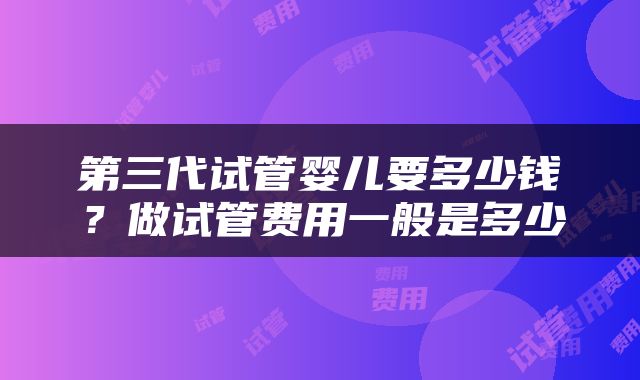 第三代试管婴儿要多少钱？做试管费用一般是多少