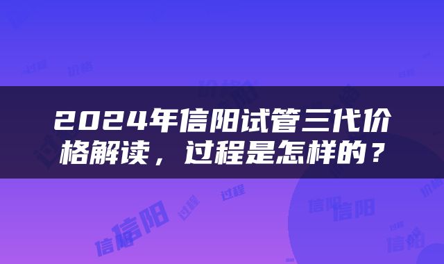 2024年信阳试管三代价格解读，过程是怎样的？