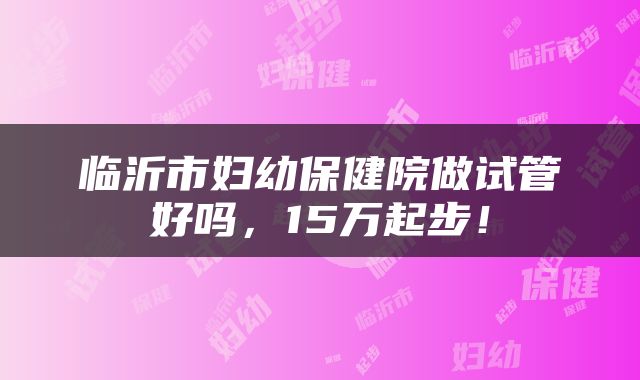 临沂市妇幼保健院做试管好吗，15万起步！