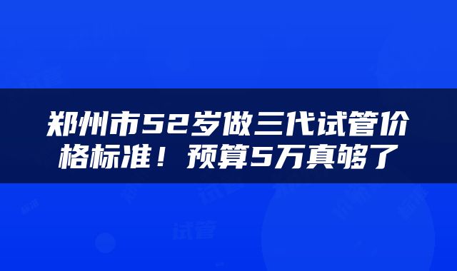 郑州市52岁做三代试管价格标准！预算5万真够了