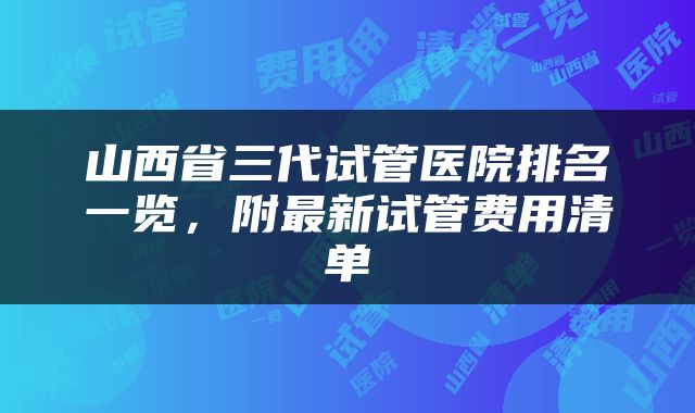 山西省三代试管医院排名一览，附最新试管费用清单