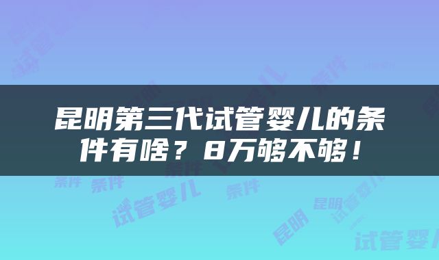 昆明第三代试管婴儿的条件有啥？8万够不够！