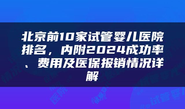北京前10家试管婴儿医院排名，内附2024成功率、费用及医保报销情况详解