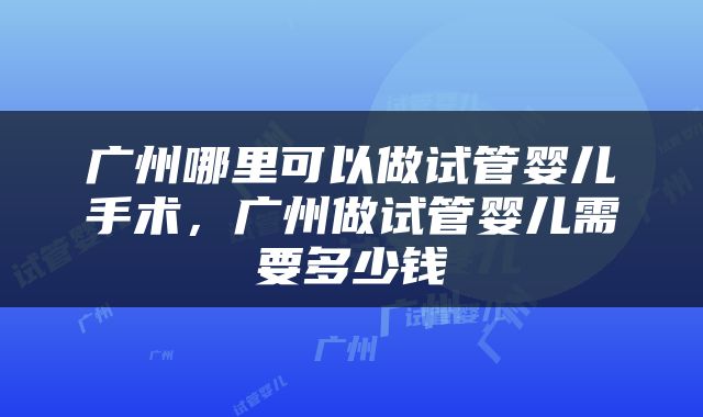 广州哪里可以做试管婴儿手术，广州做试管婴儿需要多少钱