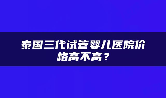 泰国三代试管婴儿医院价格高不高？