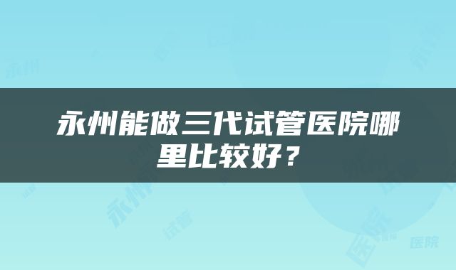 永州能做三代试管医院哪里比较好？