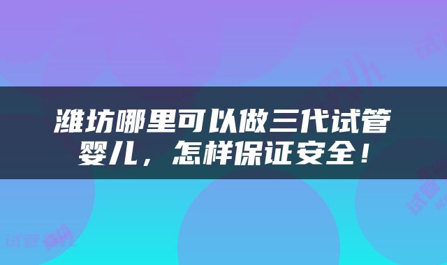 潍坊哪里可以做三代试管婴儿，怎样保证安全！