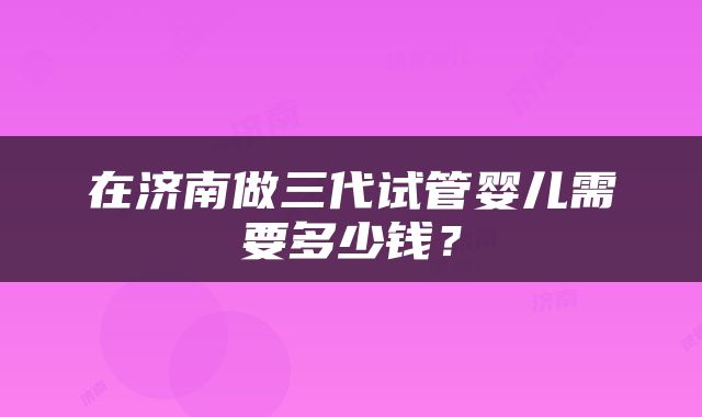 在济南做三代试管婴儿需要多少钱？