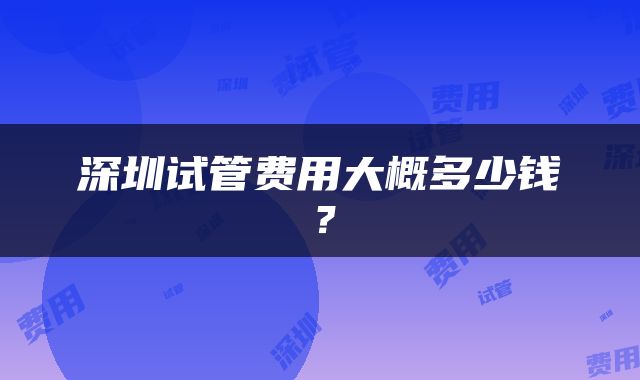 深圳试管费用大概多少钱？
