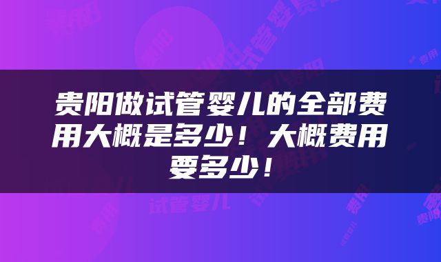 贵阳做试管婴儿的全部费用大概是多少！大概费用要多少！