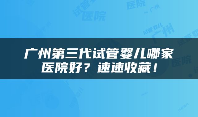 广州第三代试管婴儿哪家医院好？速速收藏！