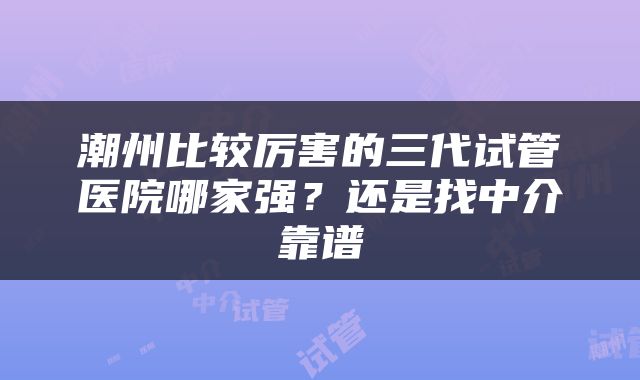 潮州比较厉害的三代试管医院哪家强？还是找中介靠谱