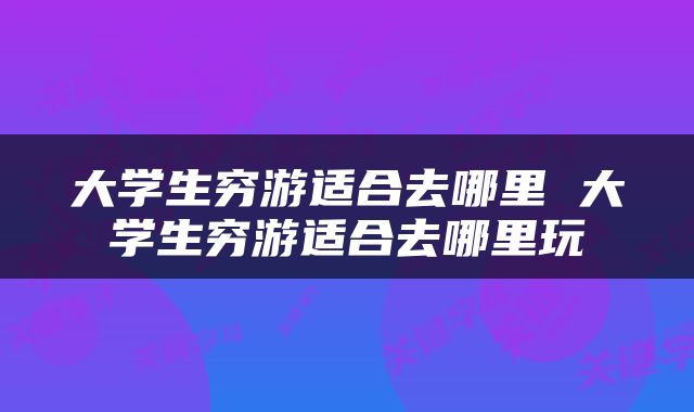 大学生穷游适合去哪里 大学生穷游适合去哪里玩