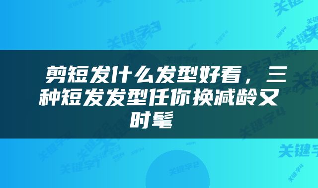  剪短发什么发型好看，三种短发发型任你换减龄又时髦 