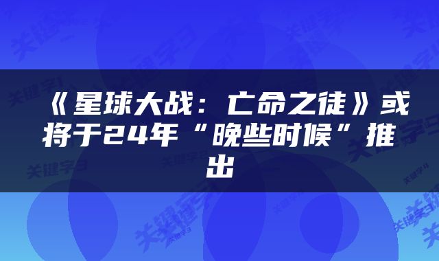 《星球大战：亡命之徒》或将于24年“晚些时候”推出