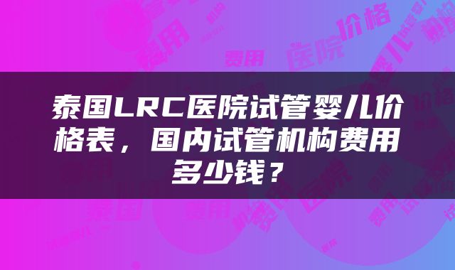 泰国LRC医院试管婴儿价格表，国内试管机构费用多少钱？