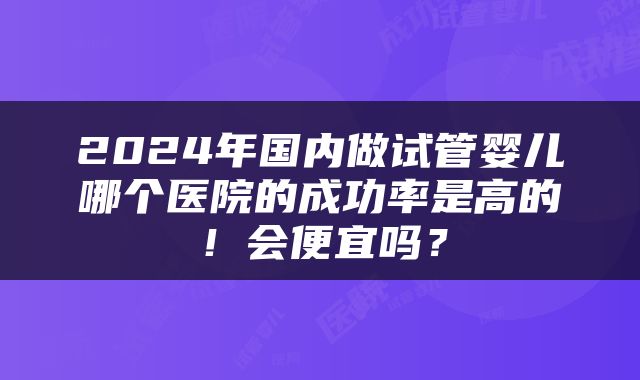 2024年国内做试管婴儿哪个医院的成功率是高的！会便宜吗？