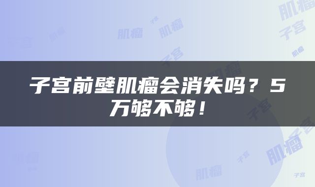 子宫前壁肌瘤会消失吗？5万够不够！